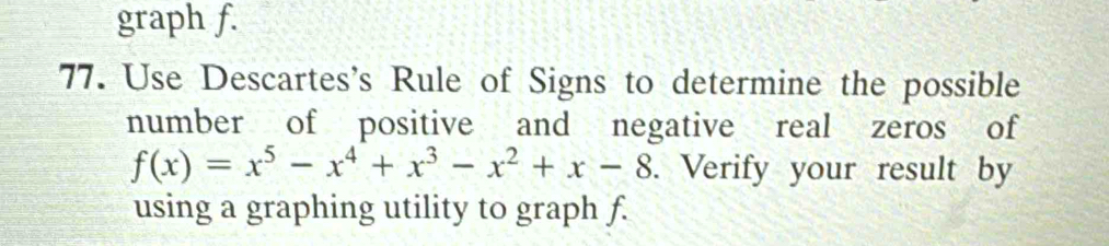 graph f. 
77. Use Descartes's Rule of Signs to determine the possible 
number of positive and negative real zeros of
f(x)=x^5-x^4+x^3-x^2+x-8. Verify your result by 
using a graphing utility to graph f.