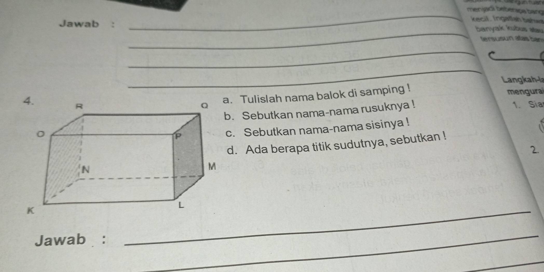 menjadi beberapa bang 
_ 
kecil . Ingatlah bahwa 
Jawab :_ 
_banyak kubus alau 
tersusun atas ban 
_ 
_ 
Langkah-la 
mengurai 
. Tulislah nama balok di samping ! 
1. Sia 
. Sebutkan nama-nama rusuknya ! 
c. Sebutkan nama-nama sisinya ! 
d. Ada berapa titik sudutnya, sebutkan ! 
2. 
Jawab : 
_ 
_