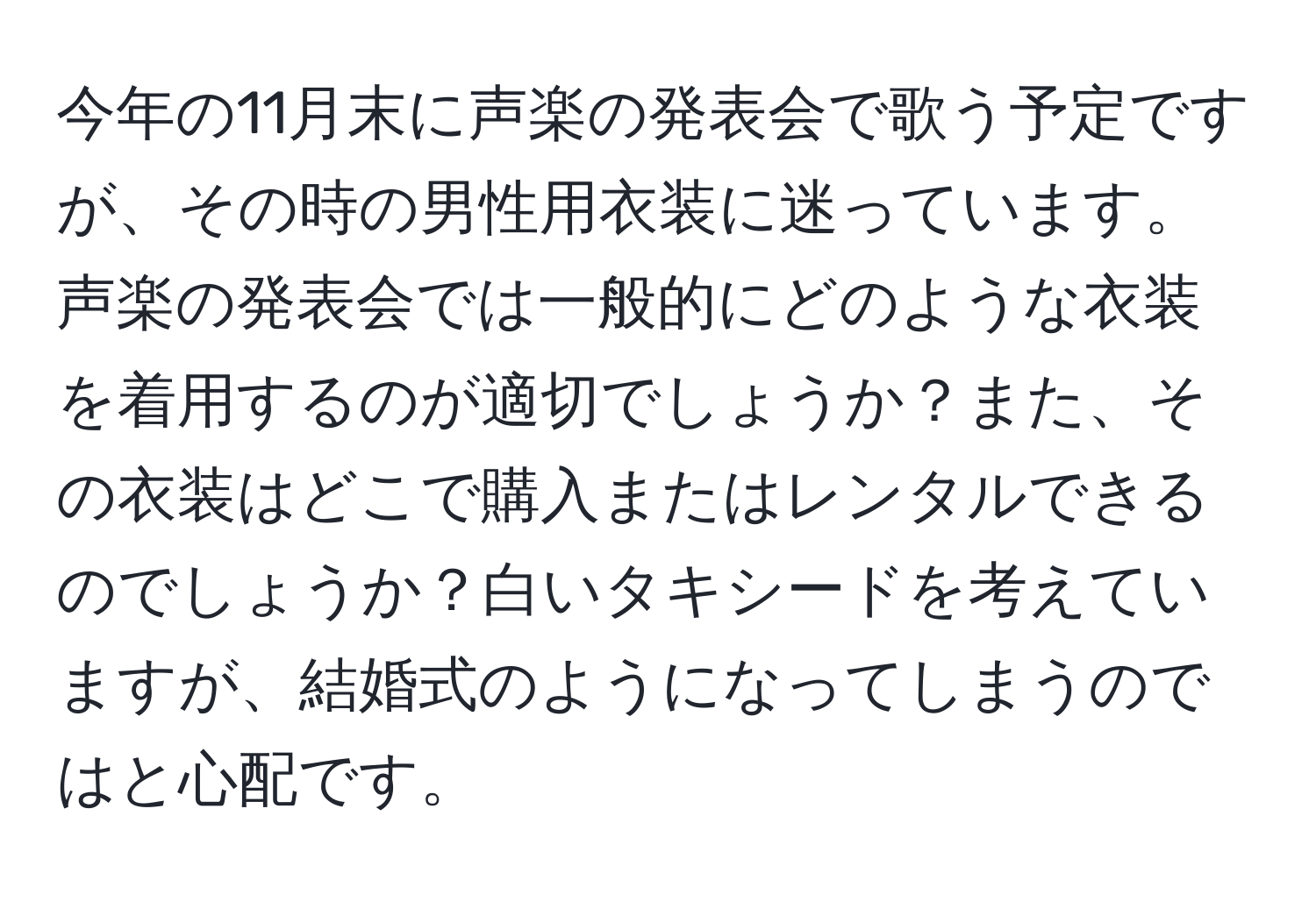 今年の11月末に声楽の発表会で歌う予定ですが、その時の男性用衣装に迷っています。声楽の発表会では一般的にどのような衣装を着用するのが適切でしょうか？また、その衣装はどこで購入またはレンタルできるのでしょうか？白いタキシードを考えていますが、結婚式のようになってしまうのではと心配です。