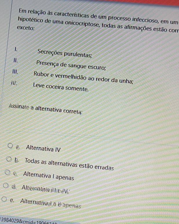 Em relação às características de um processo infeccioso, em um
hipotético de uma onicocriptose, todas as afirmações estão corr
exceto:
1. Secreções purulentas;
II. Presença de sangue escuro;
III.
Rubor e vermelhidão ao redor da unha;
IV. Leve coceira somente.
Assinale a alternativa correta:
a Alternativa IV
b Todas as alternativas estão erradas
Alternativa I apenas
d. AlternativaallledW
e. Alternatival a e apenas
3984029&cmid=1906 6 1