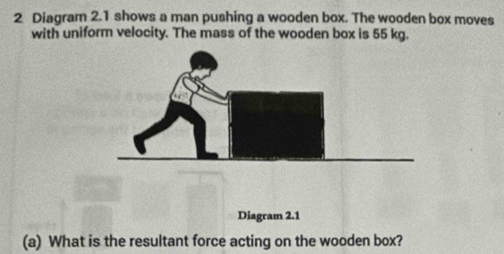 Diagram 2.1 shows a man pushing a wooden box. The wooden box moves 
with uniform velocity. The mass of the wooden box is 55 kg. 
Diagram 2.1 
(a) What is the resultant force acting on the wooden box?