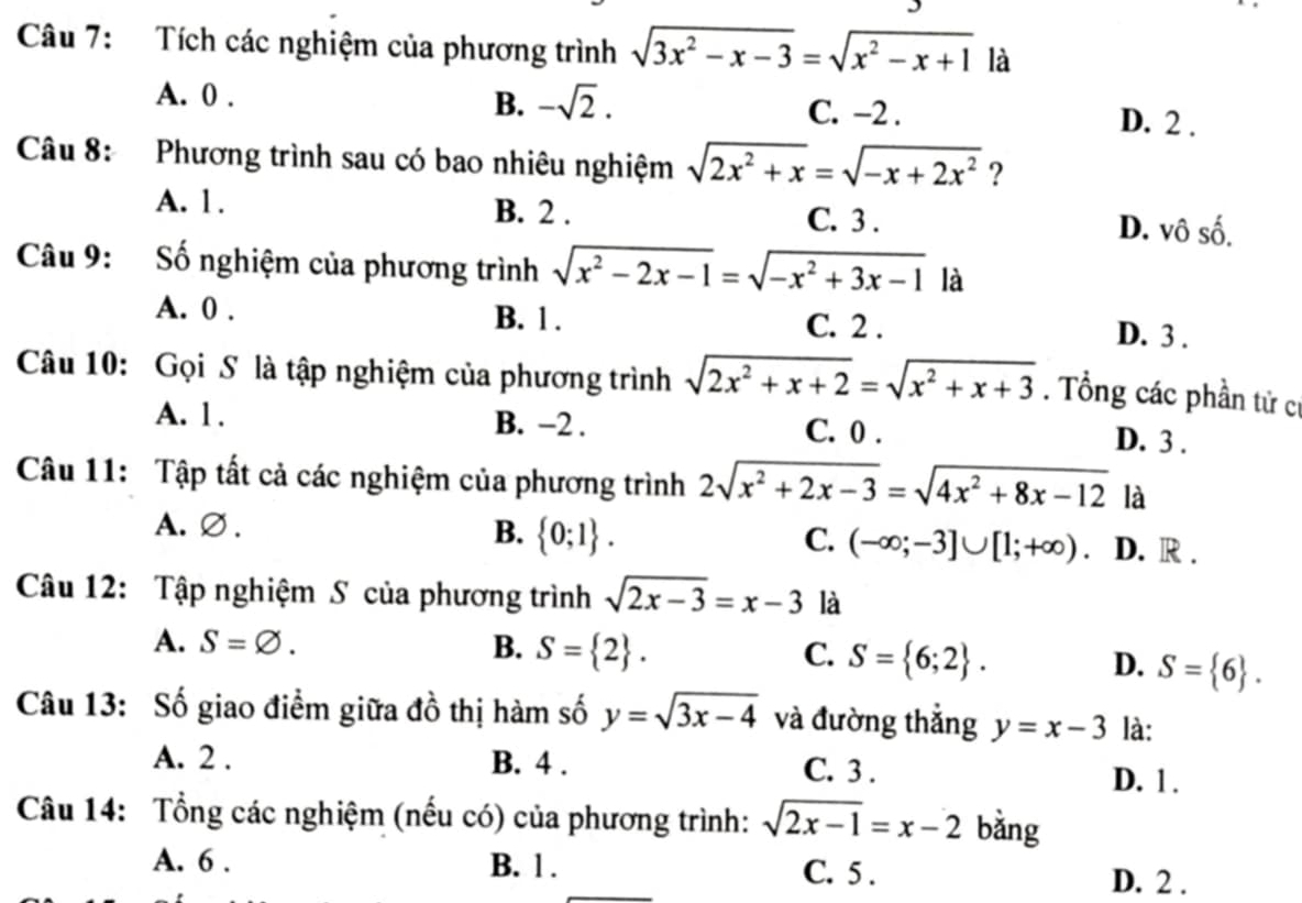 Tích các nghiệm của phương trình sqrt(3x^2-x-3)=sqrt(x^2-x+1) là
B. -sqrt(2). C. −2 .
A. 0 . D. 2 .
Câu 8: Phương trình sau có bao nhiêu nghiệm sqrt(2x^2+x)=sqrt(-x+2x^2) ?
A. 1. B. 2 . C. 3 . D. vô số.
Câu 9: Số nghiệm của phương trình sqrt(x^2-2x-1)=sqrt(-x^2+3x-1) là
A. 0 . B. 1 . C. 2 . D. 3 .
Câu 10: Gọi S là tập nghiệm của phương trình sqrt(2x^2+x+2)=sqrt(x^2+x+3). Tổng các phần tử cí
A. 1. B. −2 . C. 0 . D. 3 .
Câu 11: Tập tất cả các nghiệm của phương trình 2sqrt(x^2+2x-3)=sqrt(4x^2+8x-12) là
A.∅ . B.  0;1 . C. (-∈fty ;-3]∪ [1;+∈fty ) D. R .
Câu 12: Tập nghiệm S của phương trình sqrt(2x-3)=x-3 là
A. S=varnothing . B. S= 2 . C. S= 6;2 . D. S= 6 .
Câu 13: Số giao điểm giữa đồ thị hàm số y=sqrt(3x-4) và đường thắng y=x-3 là:
A. 2 . B. 4 . C. 3 . D. 1.
Câu 14: Tổng các nghiệm (nếu có) của phương trình: sqrt(2x-1)=x-2 bằng
A. 6 . B. 1 . C. 5 . D. 2 .