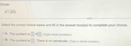 Divide.
beginarrayr 3encloselongdiv 1,653endarray
Select the correct choice below and fill in the answer box(es) to complete your choice.
A. The quotient is^ □ (Type whole numbers.)
B. The quolient is □ There is no remainder. (Type a whole number.)