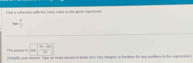 Find a cofunction with the same value as the given expression.
tan  π /7 
The answer is cot beginpmatrix  (7π -2π )/14 endpmatrix
(Simplify your answer. Type an exact answer in terms of π. Use integers or fractions for any numbers in the expression.)