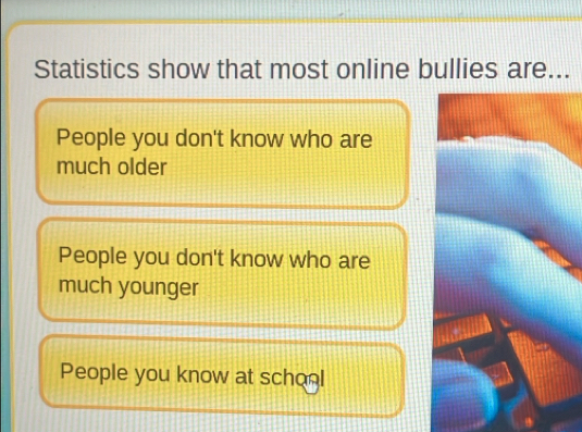 Statistics show that most online bullies are...
People you don't know who are
much older
People you don't know who are
much younger
People you know at school