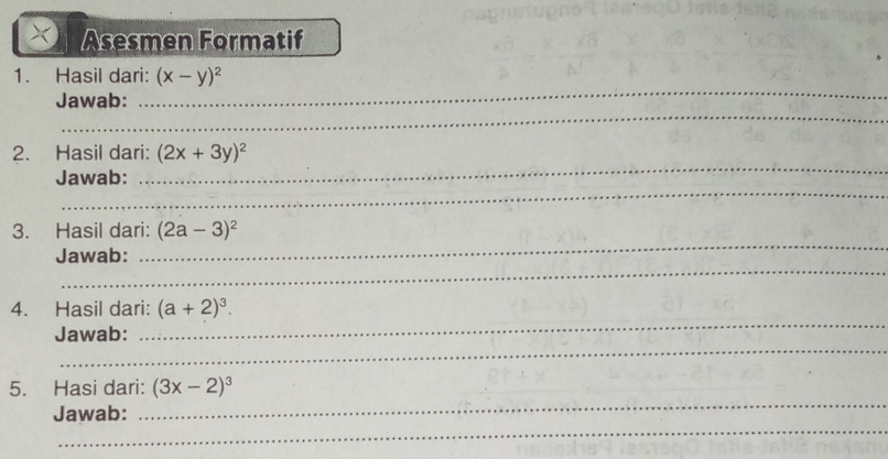 Asesmen Formatif 
_ 
1. Hasil dari: (x-y)^2
_ 
Jawab: 
_ 
2. Hasil dari: (2x+3y)^2
_ 
Jawab: 
_ 
3. Hasil dari: (2a-3)^2
_ 
Jawab: 
_ 
4. Hasil dari: (a+2)^3. 
_ 
Jawab: 
_ 
5. Hasi dari: (3x-2)^3
_ 
Jawab: