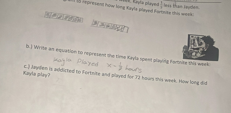 eek. Kayla played  1/7  less than Jayden. 
Ill to represent how long Kayla played Fortnite this week : 

b.) Write an equation to represent the time Kayla spent playing Fornite this week : 
Kayla play? 
c.) Jayden is addicted to Fortnite and played for 72 hours this week. How long did