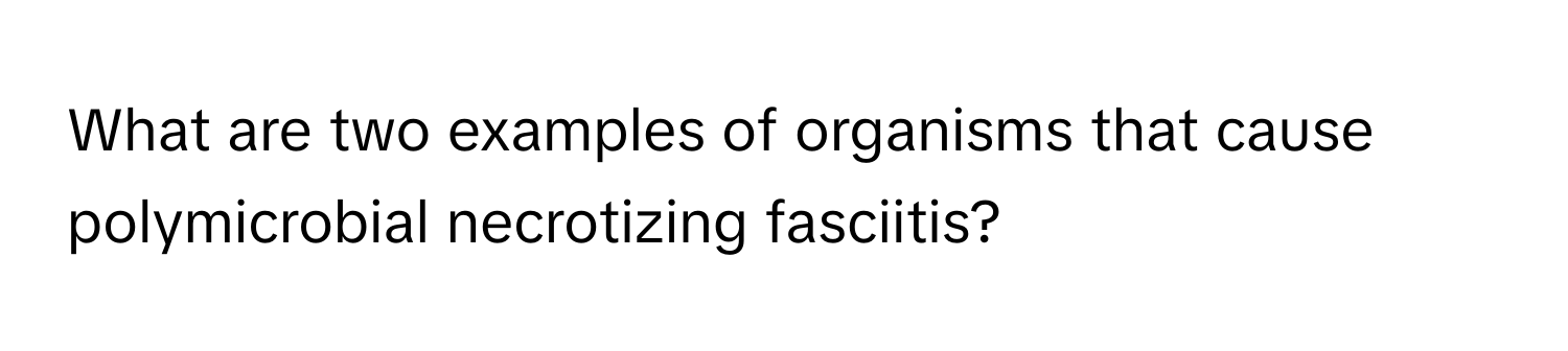 What are two examples of organisms that cause polymicrobial necrotizing fasciitis?