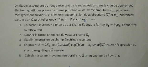 On étudie la structure de l'onde résultant de la superposition dans le vide de deux ondes 
électromagnétiques planes de même pulsation ω, de même amplitude E_m , polarisées 
rectilignement suivant Oy. Elles se propagent selon deux directions, vector u_1 et vector u_2 , contenues 
dans le plan Oxz et telles que (vector u_z,vector u_1)=θ et (vector u_x,vector u_y)=-θ
1- En posant le vecteur d'onde du 1er champ vector E_1 sous la formes vector k_1=k_0vector u_1 , donner ses 
composantes 
2- Donner la forme complexe du vecteur champ vector E_1
3- Établir l'expression du champ électrique résultant 
4- En posant vector E=2E_mcos (k_0xsin θ )exp[overline j(omega t-k_0zcos θ ]overline u_j trouver l'expression du 
champ magnétique vector B associé. 
5- Calculer la valeur moyenne temporelle du vecteur de Poynting