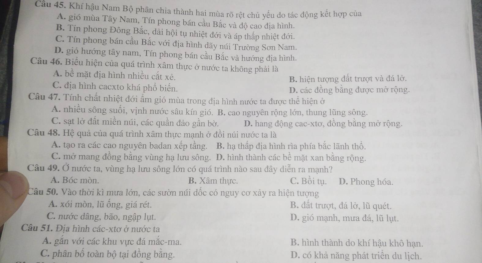 Khí hậu Nam Bộ phân chia thành hai mùa rõ rệt chủ yếu do tác động kết hợp của
A. gió mùa Tây Nam, Tín phong bán cầu Bắc và độ cao địa hình.
B. Tín phong Đông Bắc, dải hội tụ nhiệt đới và áp thấp nhiệt đới.
C. Tín phong bán cầu Bắc với địa hình dãy núi Trường Sơn Nam.
D. gió hướng tây nam, Tín phong bán cầu Bắc và hướng địa hình.
Câu 46. Biểu hiện của quá trình xâm thực ở nước ta không phải là
A. bề mặt địa hình nhiều cắt xẻ.
B. hiện tượng đất trượt và đá lở.
C. địa hình cacxto khá phổ biến. D. các đồng bằng được mở rộng.
Câu 47. Tính chất nhiệt đới ẩm gió mùa trong địa hình nước ta được thể hiện ở
A. nhiều sông suối, vịnh nước sâu kín gió. B. cao nguyên rộng lớn, thung lũng sông.
C. sạt lở đất miền núi, các quần đảo gần bờ. D. hang động cac-xtơ, đồng bằng mở rộng.
Câu 48. Hệ quả của quá trình xâm thực mạnh ở đồi núi nước ta là
A. tạo ra các cao nguyên badan xếp tầng. B. hạ thấp địa hình rìa phía bắc lãnh thổ.
C. mở mang đồng bằng vùng hạ lưu sông. D. hình thành các bề mặt xan bằng rộng.
Câu 49. Ở nước ta, vùng hạ lưu sông lớn có quá trình nào sau đây diễn ra mạnh?
A. Bóc mòn. B. Xâm thực. C. Bồi tụ. D. Phong hóa.
Câu 50. Vào thời kì mưa lớn, các sườn núi dốc có nguy cơ xảy ra hiện tượng
A. xói mòn, lũ ống, giá rét. B. đất trượt, đá lở, lũ quét.
C. nước dâng, bão, ngập lụt. D. gió mạnh, mưa đá, lũ lụt.
Câu 51. Địa hình các-xtơ ở nước ta
A. gắn với các khu vực đá mắc-ma. B. hình thành do khí hậu khô hạn.
C. phân bố toàn bộ tại đồng bằng. D. có khả năng phát triển du lịch.