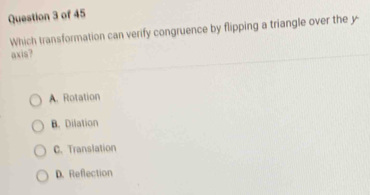 Which transformation can verify congruence by flipping a triangle over the y
axis?
A. Rotation
B. Dilation
C. Translation
D. Reflection