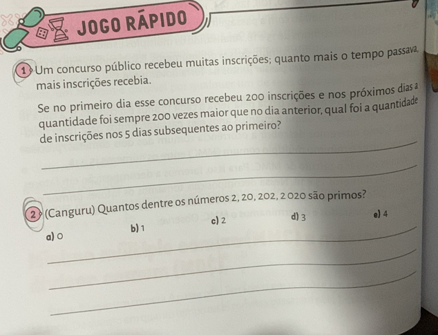 Jogo rápido
1 Um concurso público recebeu muitas inscrições; quanto mais o tempo passava,
mais inscrições recebia.
Se no primeiro dia esse concurso recebeu 200 inscrições e nos próximos dias 
quantidade foi sempre 200 vezes maior que no dia anterior, qual foi a quantidade
_
de inscrições nos 5 dias subsequentes ao primeiro?
_
29 (Canguru) Quantos dentre os números 2, 20, 202, 2 020 são primos?
c) 2 d) 3 e) 4
_b) 1
a) 0
_
_