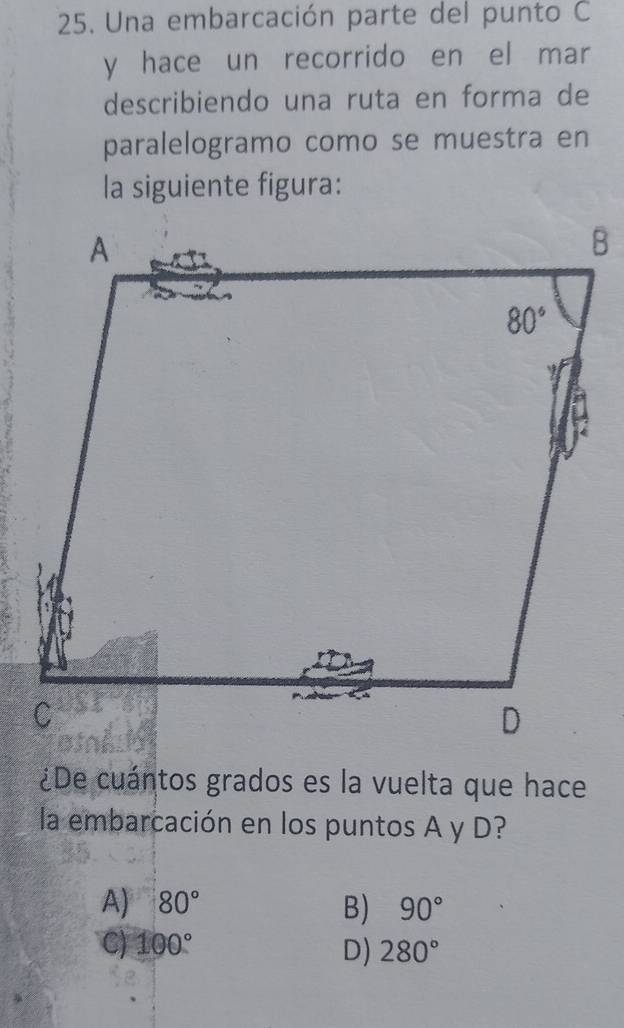 Una embarcación parte del punto C
y hace un recorrido en el mar
describiendo una ruta en forma de
paralelogramo como se muestra en
la siguiente figura:
¿De cuántos grados es la vuelta que hace
la embarcación en los puntos A y D?
A) 80° B) 90°
C) 100°
D) 280°