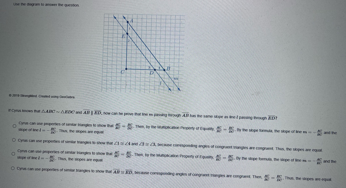 Use the diagram to answer the question.
@ 2019 StrongMind. Created using GeoGebra.
If Cyrus knows that △ ABCsim △ EDC and overline AB||overline ED , how can he prove that line m passing through overline AB has the same slope as line I passing through overline ED
Cyrus can use properties of similar triangles to show that  AC/EC = BC/DC . Then, by the Multiplication Property of Equality,  AC/BC = EC/DC . By the slope formula, the slope of line m=- AC/BC  and the
slope of line l=- EC/DC . Thus, the slopes are equal
Cyrus can use properties of similar triangles to show that ∠ 1≌ ∠ 4 and ∠ 2≌ ∠ 3 , because corresponding angles of congruent triangles are congruent. Thus, the slopes are equal.
Cyrus can use properties of similar triangles to show that  AC/BC = EC/DC  Then, by the Multiplication Property of Equality,  AC/EC = BC/DC . By the slope formula, the slope of line m=- AC/EC  and the
slope of line l=- BC/DC . Thus, the slopes are equal
Cyrus can use properties of similar triangles to show that overline AB≌ overline ED , because corresponding angles of congruent triangles are congruent. Then,  AC/BC = EC/DC  , Thus, the slopes are equal.