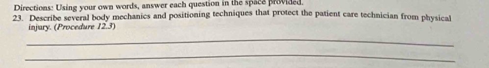 Directions: Using your own words, answer each question in the space provided. 
23. Describe several body mechanics and positioning techniques that protect the patient care technician from physical 
injury. (Procedure 12.3) 
_ 
_