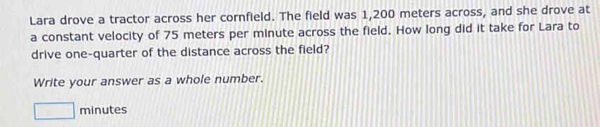 Lara drove a tractor across her cornfield. The field was 1,200 meters across, and she drove at 
a constant velocity of 75 meters per minute across the field. How long did it take for Lara to 
drive one-quarter of the distance across the field? 
Write your answer as a whole number.
□ minutes