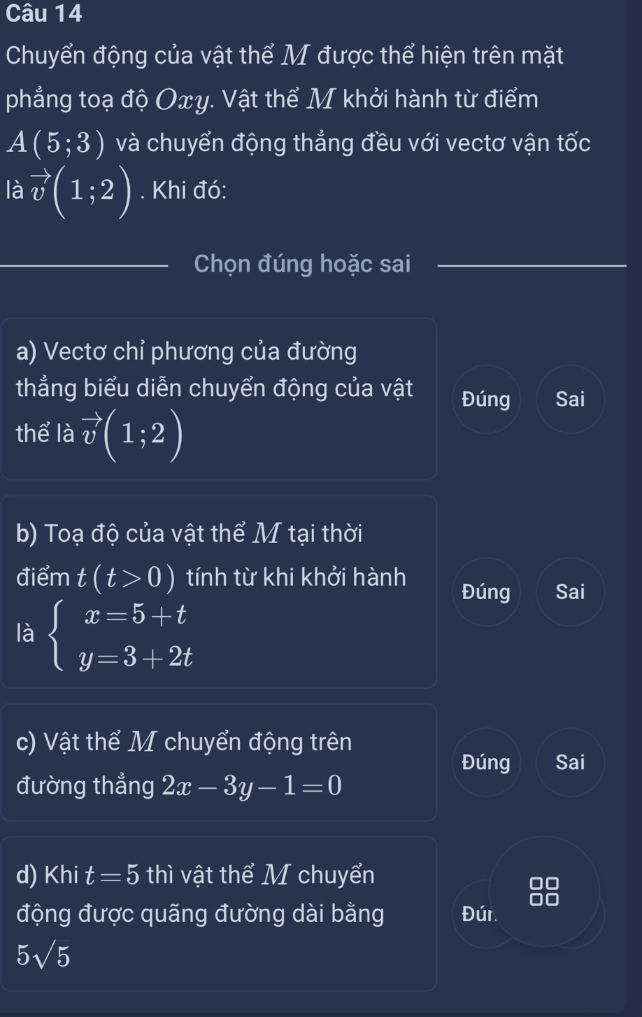 Chuyển động của vật thể M được thể hiện trên mặt 
phẳng toạ độ Oxy. Vật thể M khởi hành từ điểm
A(5;3) và chuyển động thẳng đều với vectơ vận tốc 
là vector v(1;2). Khi đó: 
Chọn đúng hoặc sai 
a) Vectơ chỉ phương của đường 
thẳng biểu diễn chuyển động của vật Đúng Sai 
thể là vector v(1;2)
b) Toạ độ của vật thể M tại thời 
điểm t(t>0) tính từ khi khởi hành Đúng Sai 
là beginarrayl x=5+t y=3+2tendarray.
c) Vật thể M chuyển động trên 
Đúng Sai 
đường thẳng 2x-3y-1=0
d) Khi t=5 thì vật thể M chuyển 
động được quãng đường dài bằng Đúr
5sqrt(5)