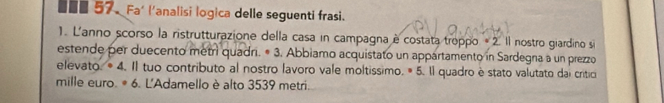 ■■ 57. Fa' l'analisi logica delle seguenti frasi. 
1. L'anno scorso la ristrutturazione della casa in campagna è costata troppo * 2. Il nostro giardino si 
estende per duecento metri quadri. • 3. Abbiamo acquistato un appartamento in Sardegna a un prezzo 
elevato. • 4. Il tuo contributo al nostro lavoro vale moltissimo. ® 5. Il quadro è stato valutato dai critici 
mille euro. 6. L'Adamello è alto 3539 metri.