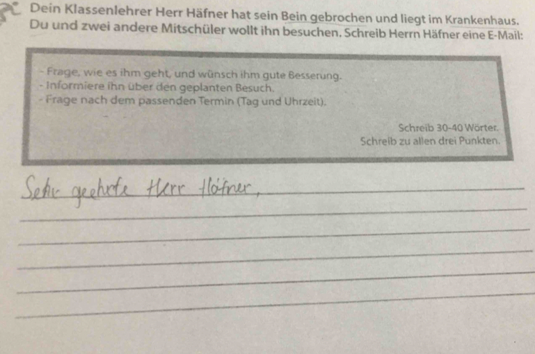 Dein Klassenlehrer Herr Häfner hat sein Bein gebrochen und liegt im Krankenhaus. 
Du und zwei andere Mitschüler wollt ihn besuchen, Schreib Herrn Häfner eine E-Mail: 
- Frage, wie es ihm geht, und wünsch ihm gute Besserung. 
- Informiere ihn über den geplanten Besuch. 
- Frage nach dem passenden Termin (Tag und Uhrzeit). 
Schreib 30 - 40 Wörter. 
Schreib zu allen drei Punkten. 
_