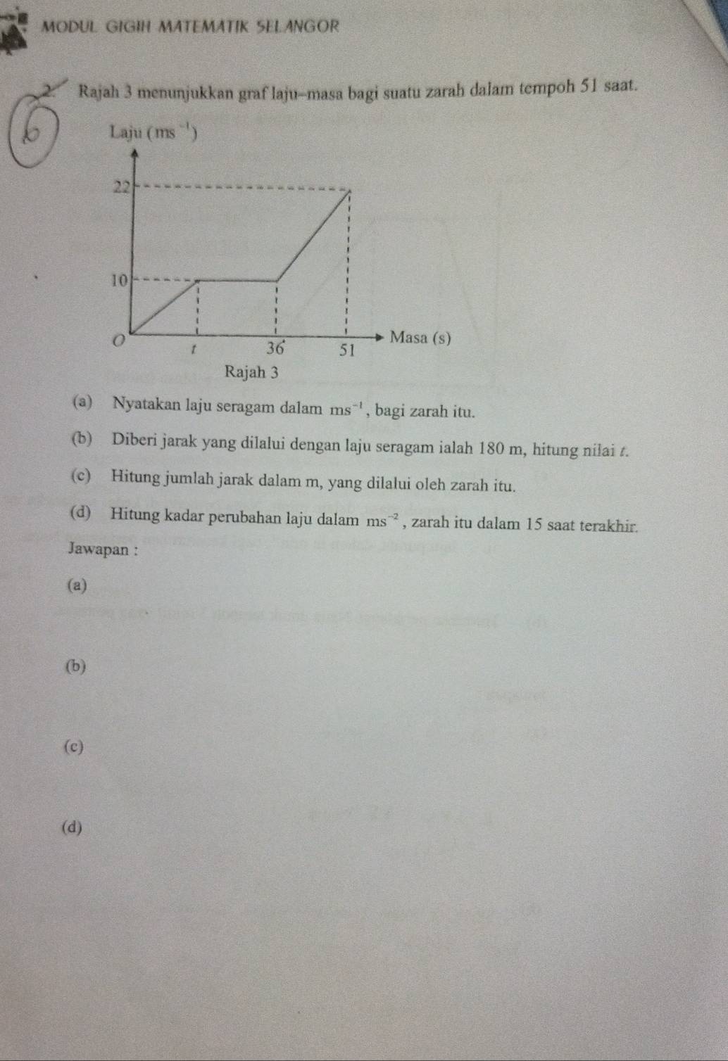 MODUL GIGIH MATEMATIK SELANGOR
2 Rajah 3 menunjukkan graf laju-masa bagi suatu zarah dalam tempoh 51 saat.
Laju (ms^(-1))
Rajah 3
(a) Nyatakan laju seragam dalam ms^(-1) , bagi zarah itu.
(b) Diberi jarak yang dilalui dengan laju seragam ialah 180 m, hitung nilai t.
(c) Hitung jumlah jarak dalam m, yang dilalui oleh zarah itu.
(d) Hitung kadar perubahan laju dalam ms^(-2) , zarah itu dalam 15 saat terakhir.
Jawapan :
(a)
(b)
(c)
(d)