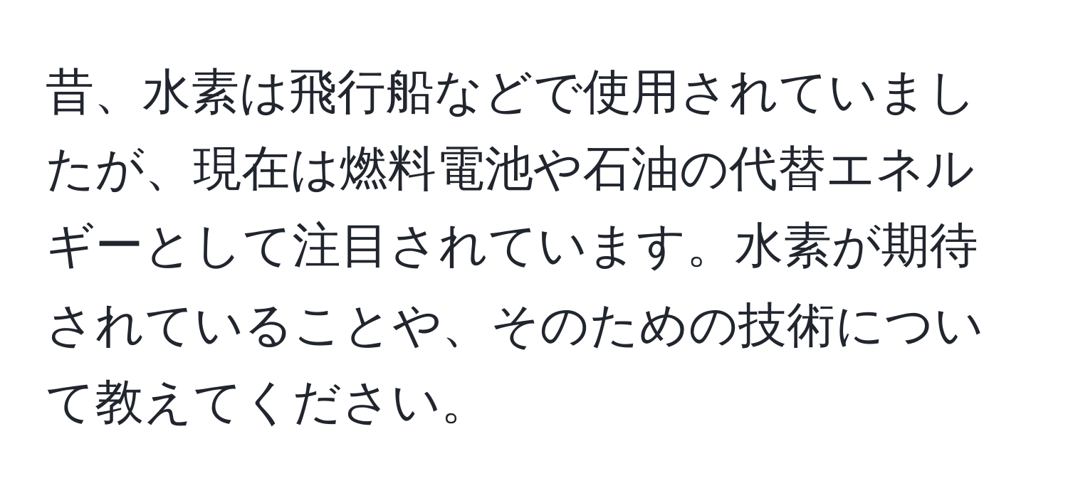 昔、水素は飛行船などで使用されていましたが、現在は燃料電池や石油の代替エネルギーとして注目されています。水素が期待されていることや、そのための技術について教えてください。