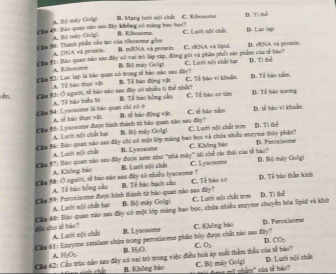 A. Bộ máy Golgi B. Mạng lưới nội chất C. Ribosome D. Ti thể
Cầu 49: Bảo quan nào sau đây không có màng bao bọc? D. Lục lap.
A. Bộ máy Golgi. B. Ribosome. C. Lưới nội chất
Câu 50: Thành phần cầu tạo của ribosome gồm
A. DNA và protein. B. mRNA và protein. C. rRNA và lipid. D. rRNA và protein.
Cầu 51: Bảo quan nào sau đây có vai trò láp ráp, động gói và phân phối sản phẩm của tế bào?
A. Ribosome B. Bộ máy Golgi C. Lưới nội chất hạt D. Ti thể
Câu 52: Lục lạp là bảo quan có trong tế bào nào sau đây?
A. Tế bào thực vật B. Tế bào động vật C. Tế bào vi khuẩn. D. Tế bào nằm.
ên Cầu $3: Ở người, tế bào nào sau đây có nhiều tí thể nhất? D. Tế bảo xương
A. Tế bào biểu bì B. Tế bào hồng cầu C. Tế bào cơ tím
Cầu 54: Lysosome là bảo quan chỉ có ở
A. tế bào thực vật. B. tế bào động vật. C. tế bào nằm D. tế bào vi khuẩn.
Câu 55: Lysosome được hình thành từ bảo quan nào sau đây? D. Ti thể
A. Lưới nội chất hạt B. Bộ máy Golgi C. Lưới nội chất tron
Câu 56: Bảo quan nào sau đây chi có một lớp màng bao bọc và chứa nhiều enzyme thủy phân?
A. Lưới nội chất B. Lysosome C. Không bào D. Peroxisome
Cầu 57: Bào quan nào sau đây được xem như “nhà máy” tái chế rác thái của tế bào?
A. Không bảo B. Lưới nội chất C. Lysosome D. Bộ máy Golgi
Cầu 58: Ở người, tế bảo nào sau đây có nhiều lysosome ?
A. Tế bào hồng cầu B. Tế bào bạch cầu C. Tế bào cơ D. Tế bào thần kinh
Cầu 59: Peroxisome được hình thành từ bảo quan nào sau đây? D. Ti thể
A. Lưới nội chất hạt B. Bộ máy Golgi C. Lưới nội chất trợn
Câu 60: Bảo quan nào sau đây có một lớp màng bao bọc, chứa nhiều enzyme chuyển hóa lipid và khứ
độc cho tế bão? D. Peroxisome
A Lưới nội chất B. Lysosome C. Không bào
Câu 61: Enzyme catalase chứa trong peroxisome phân hủy được chất nào sau đây?
B. H_2O. C. O_2 D. CO_2.
H_2O_2
Cầu 62: Cầu trúc nào sau đây có vai trò trong việc điều hoà áp suất thầm thầu của tế bào? A D. Lưới nội chất
cính chất B. Không bảo C. Bộ máy Golgi
mg mỹ phẩm'' của tế bào?