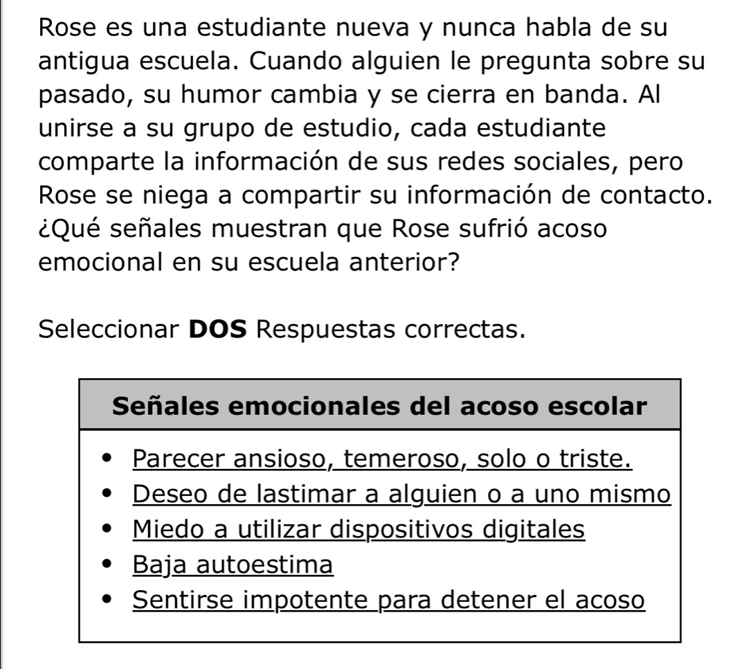 Rose es una estudiante nueva y nunca habla de su 
antigua escuela. Cuando alguien le pregunta sobre su 
pasado, su humor cambia y se cierra en banda. Al 
unirse a su grupo de estudio, cada estudiante 
comparte la información de sus redes sociales, pero 
Rose se niega a compartir su información de contacto. 
¿Qué señales muestran que Rose sufrió acoso 
emocional en su escuela anterior? 
Seleccionar DOS Respuestas correctas.