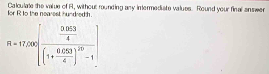 Calculate the value of R, without rounding any intermediate values. Round your final answer 
for R to the nearest hundredth.
R=17,000[frac  (0.053)/4 (1+ (0.053)/4 )^20-1]