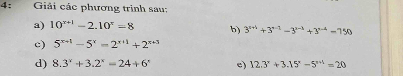 4: Giải các phương trình sau: 
a) 10^(x+1)-2.10^x=8
b) 3^(x+1)+3^(x-2)-3^(x-3)+3^(x-4)=750
c) 5^(x+1)-5^x=2^(x+1)+2^(x+3)
d) 8.3^x+3.2^x=24+6^x e) 12.3^x+3.15^x-5^(x+1)=20