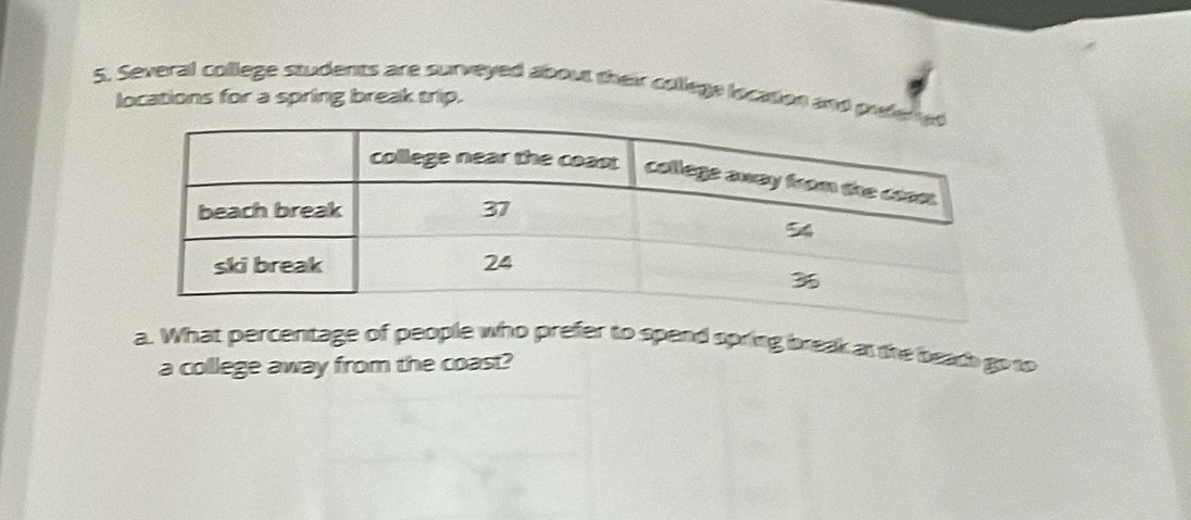 Several college students are surveyed about their colllege location and pif 
locations for a spring break trip. 
a. What percentage of people who prefer to spend spring break as the beadh go to 
a college away from the coast?