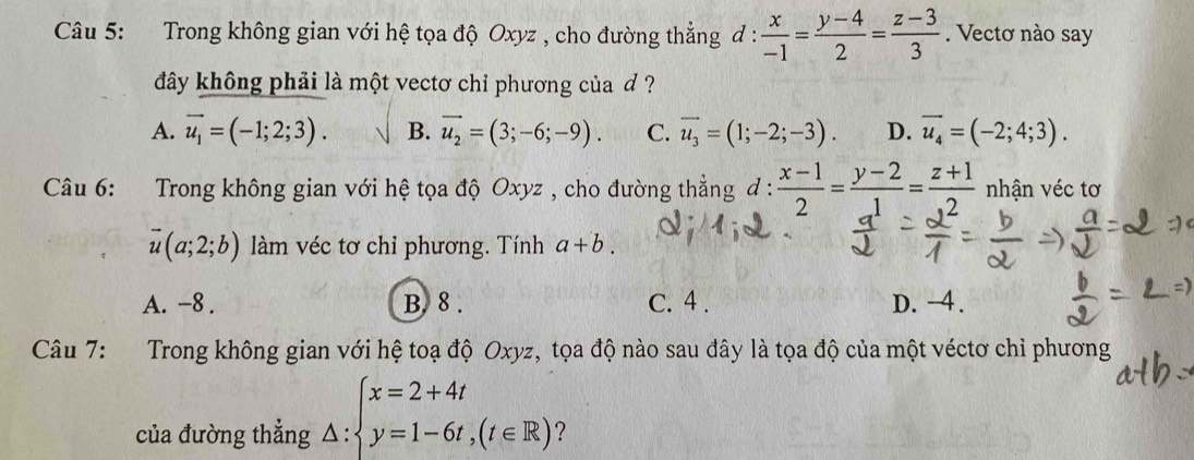 Trong không gian với hệ tọa độ Oxyz , cho đường thẳng đ :  x/-1 = (y-4)/2 = (z-3)/3 . Vectơ nào say
đây không phải là một vectơ chỉ phương của ơ ?
A. vector u_1=(-1;2;3). B. vector u_2=(3;-6;-9). C. overline u_3=(1;-2;-3). D. vector u_4=(-2;4;3). 
Câu 6: Trong không gian với hệ tọa độ Oxyz , cho đường thẳng đ :  (x-1)/2 = (y-2)/1 = (z+1)/2  nhận véc tơ
overline u(a;2;b) làm véc tơ chỉ phương. Tính a+b.
A. -8. B. 8. C. 4. D. -4.
Câu 7: Trong không gian với hệ toạ độ Oxyz, tọa độ nào sau đây là tọa độ của một véctơ chỉ phương
của đường thẳng _△ :beginarrayl x=2+4t y=1-6t,(t∈ R)endarray.   ?