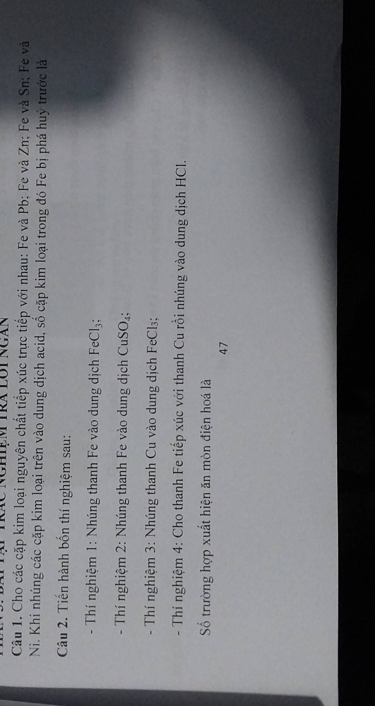 Cho các cặp kim loại nguyên chất tiếp xúc trực tiếp với nhau: Fe và Pb; Fe và Zn; Fe và Sn; Fe và 
Ni. Khi nhúng các cặp kim loại trên vào dung dịch acid, số cặp kim loại trong đó Fe bị phá huỷ trước là 
Câu 2. Tiến hành bốn thí nghiệm sau: 
- Thí nghiệm 1: Nhúng thanh Fe vào dung dịch FeCl_3; 
- Thí nghiệm 2: Nhúng thanh Fe vào dung dịch CuSO_4; 
- Thí nghiệm 3: Nhúng thanh Cu vào dung dịch FeCl3; 
- Thí nghiệm 4: Cho thanh Fe tiếp xúc với thanh Cu rồi nhúng vào dung dịch HCl. 
Số trường hợp xuất hiện ăn mòn điện hoá là 
47