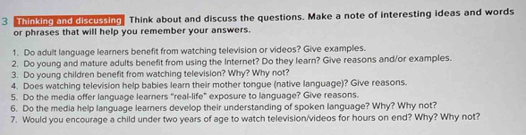 Thinking and discussing Think about and discuss the questions. Make a note of interesting ideas and words 
or phrases that will help you remember your answers. 
1. Do adult language learners benefit from watching television or videos? Give examples. 
2. Do young and mature adults benefit from using the Internet? Do they learn? Give reasons and/or examples. 
3. Do young children benefit from watching television? Why? Why not? 
4. Does watching television help babies learn their mother tongue (native language)? Give reasons. 
5. Do the media offer language learners "real-life" exposure to language? Give reasons. 
6. Do the media help language learners develop their understanding of spoken language? Why? Why not? 
7. Would you encourage a child under two years of age to watch television/videos for hours on end? Why? Why not?