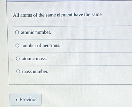 All atoms of the same element have the same
atomic number.
number of neutrons.
atomic mass.
mass number.
Previous