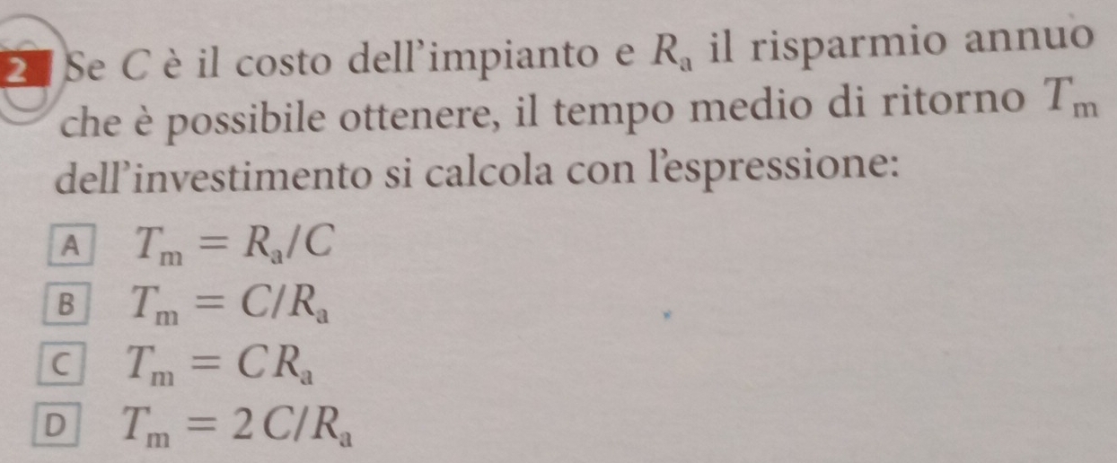 Se C èil costo dell'impianto e R_a il risparmio annuo
che è possibile ottenere, il tempo medio di ritorno T_m
dellinvestimento si calcola con lespressione:
A T_m=R_a/C
B T_m=C/R_a
C T_m=CR_a
D T_m=2C/R_a