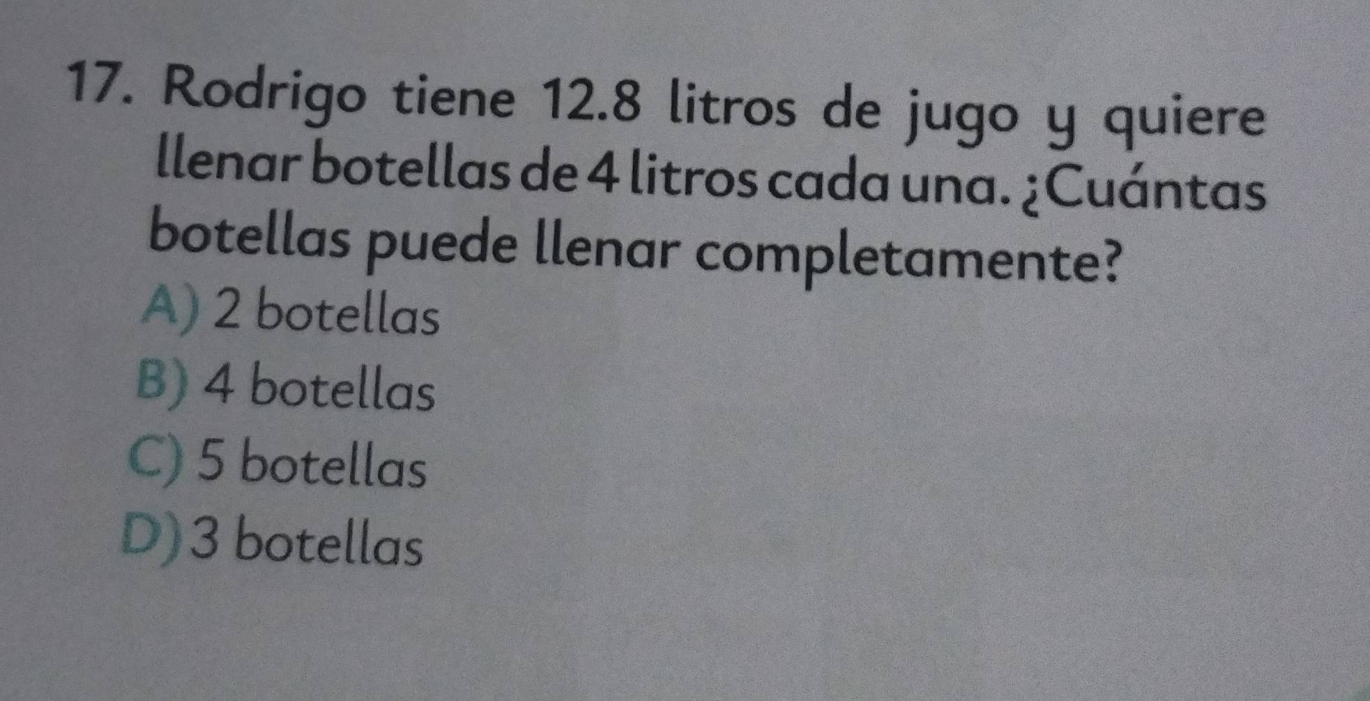 Rodrigo tiene 12.8 litros de jugo y quiere
llenar botellas de 4 litros cada una. ¿Cuántas
botellas puede llenar completamente?
A) 2 botellas
B) 4 botellas
C) 5 botellas
D) 3 botellas