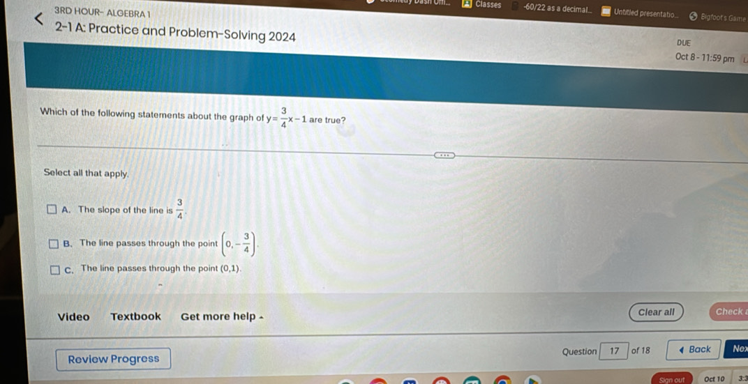 Classes -60/22 as a decimal Untitled presentatio Bigfoot's Game
3RD HOUR- ALGEBRA 1
2-1 A: Practice and Problem-Solving 2024 Oct 8 - 11:59 pm
DUE
Which of the following statements about the graph of y= 3/4 x-1 are true?
Select all that apply.
A. The slope of the line is  3/4 .
B. The line passes through the point (0,- 3/4 ).
c. The line passes through the point (0,1). 
Video Textbook Get more help - Clear all Check 
Question 17
Review Progress of 18 ◀ Back Nex
Sign out Oct 10 3:3