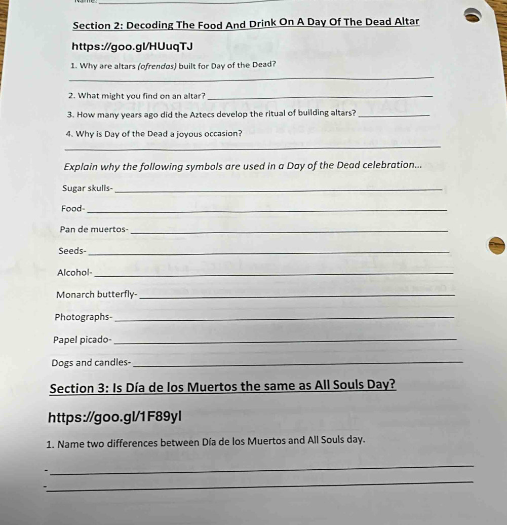 Decoding The Food And Drink On A Day Of The Dead Altar 
https://goo.gl/HUuqTJ 
1. Why are altars (ofrendas) built for Day of the Dead? 
_ 
2. What might you find on an altar?_ 
3. How many years ago did the Aztecs develop the ritual of building altars?_ 
4. Why is Day of the Dead a joyous occasion? 
_ 
Explain why the following symbols are used in a Day of the Dead celebration... 
Sugar skulls-_ 
Food-_ 
Pan de muertos-_ 
Seeds-_ 
Alcohol-_ 
Monarch butterfly-_ 
Photographs-_ 
Papel picado-_ 
Dogs and candles-_ 
Section 3: Is Día de los Muertos the same as All Souls Day? 
https://goo.gl/1F89yl 
1. Name two differences between Día de los Muertos and All Souls day. 
_ 
_ 
-