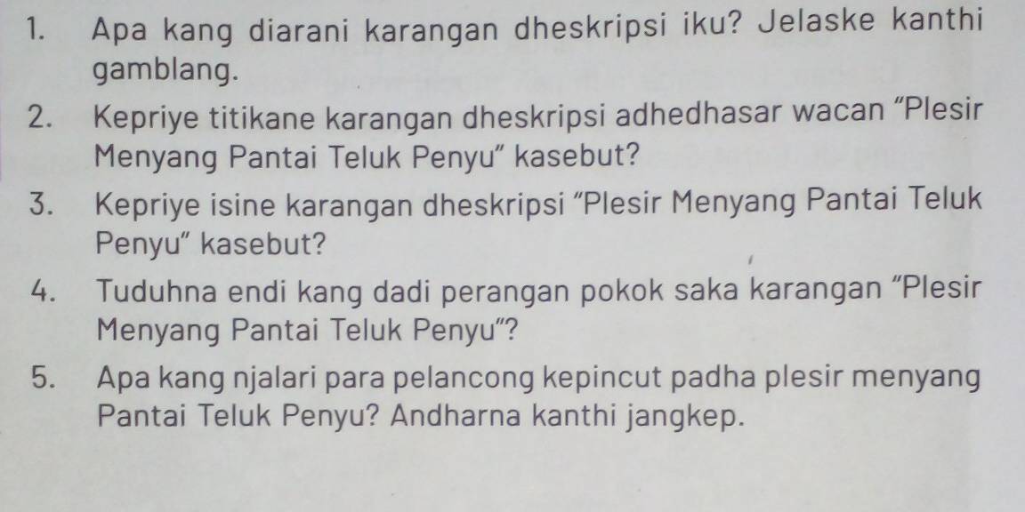 Apa kang diarani karangan dheskripsi iku? Jelaske kanthi 
gamblang. 
2. Kepriye titikane karangan dheskripsi adhedhasar wacan “Plesir 
Menyang Pantai Teluk Penyu' kasebut? 
3. Kepriye isine karangan dheskripsi “Plesir Menyang Pantai Teluk 
Penyu" kasebut? 
4. Tuduhna endi kang dadi perangan pokok saka karangan “Plesir 
Menyang Pantai Teluk Penyu"? 
5. Apa kang njalari para pelancong kepincut padha plesir menyang 
Pantai Teluk Penyu? Andharna kanthi jangkep.