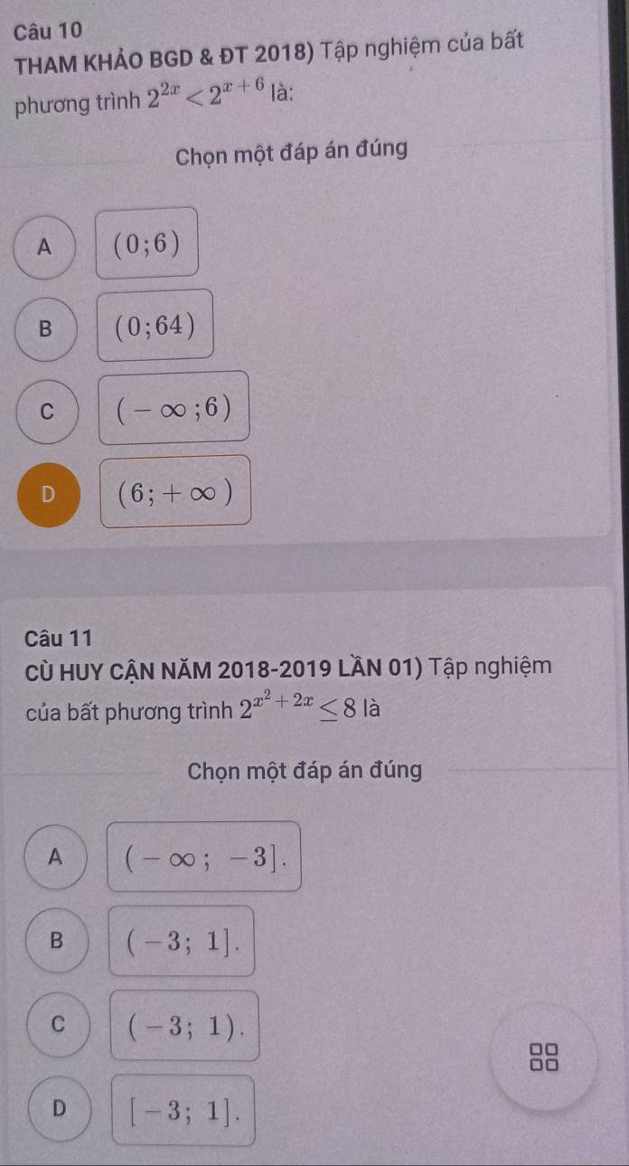 THAM KHẢO BGD & ĐT 2018) Tập nghiệm của bất
phương trình 2^(2x)<2^(x+6) là:
Chọn một đáp án đúng
A (0;6)
B (0;64)
C (-∈fty ;6)
D (6;+∈fty )
Câu 11
Cù HUY CẠN NăM 2018-2019 LầN 01) Tập nghiệm
của bất phương trình 2^(x^2)+2x≤ 8 là
Chọn một đáp án đúng
A (-∈fty ;-3].
B (-3;1].
C (-3;1). 
□□
D [-3;1].