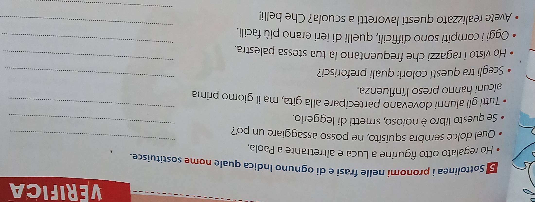 VERIFICA 
5 Sottolinea i pronomi nelle frasi e di ognuno indica quale nome sostituisce. 
Ho regalato otto figurine a Luca e altrettante a Paola. 
Quel dolce sembra squisito, ne posso assaggiare un po'?_ 
_ 
Se questo libro è noioso, smetti di leggerlo._ 
Tutti gli alunni dovevano partecipare alla gita, ma il giorno prima 
alcuni hanno preso l’influenza. 
Scegli tra questi colori: quali preferisci? 
_ 
Ho visto i ragazzi che frequentano la tua stessa palestra. 
_ 
_ 
Oggi i compiti sono difficili, quelli di ieri erano più facili. 
_ 
_ 
Avete realizzato questi lavoretti a scuola? Che belli!