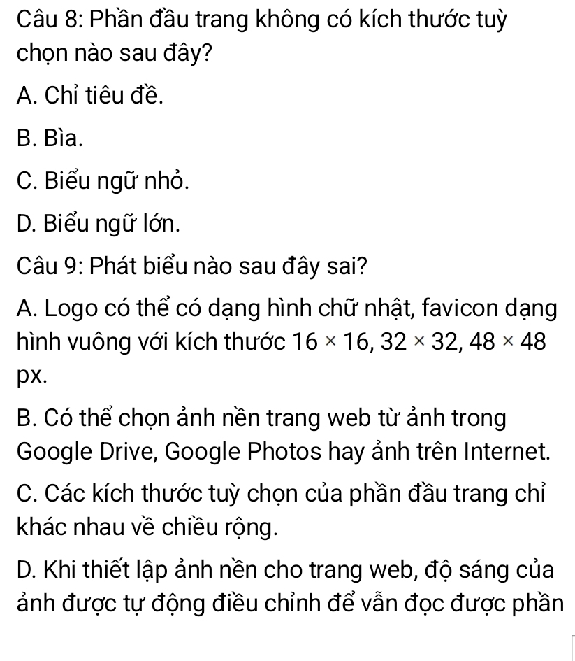 Phần đầu trang không có kích thước tuỳ
chọn nào sau đây?
A. Chỉ tiêu đề.
B. Bìa.
C. Biểu ngữ nhỏ.
D. Biểu ngữ lớn.
Câu 9: Phát biểu nào sau đây sai?
A. Logo có thể có dạng hình chữ nhật, favicon dạng
hình vuông với kích thước 16* 16, 32* 32, 48* 48
px.
B. Có thể chọn ảnh nền trang web từ ảnh trong
Google Drive, Google Photos hay ảnh trên Internet.
C. Các kích thước tuỳ chọn của phần đầu trang chỉ
khác nhau về chiều rộng.
D. Khi thiết lập ảnh nền cho trang web, độ sáng của
ảnh được tự động điều chỉnh để vẫn đọc được phần