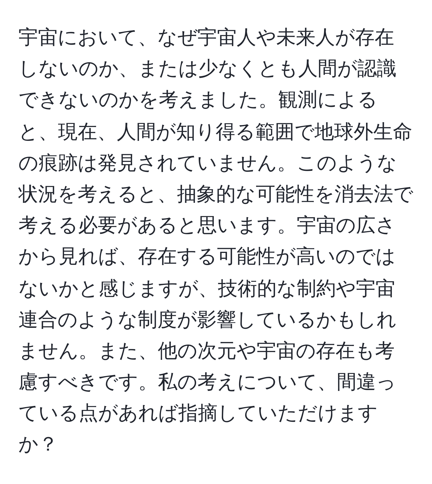 宇宙において、なぜ宇宙人や未来人が存在しないのか、または少なくとも人間が認識できないのかを考えました。観測によると、現在、人間が知り得る範囲で地球外生命の痕跡は発見されていません。このような状況を考えると、抽象的な可能性を消去法で考える必要があると思います。宇宙の広さから見れば、存在する可能性が高いのではないかと感じますが、技術的な制約や宇宙連合のような制度が影響しているかもしれません。また、他の次元や宇宙の存在も考慮すべきです。私の考えについて、間違っている点があれば指摘していただけますか？