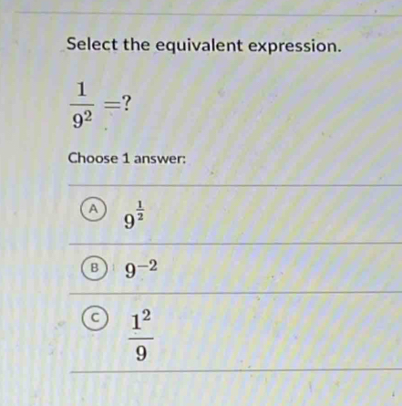 Select the equivalent expression.
 1/9^2 = ?
Choose 1 answer:
A 9^(frac 1)2
B 9^(-2)
 1^2/9 