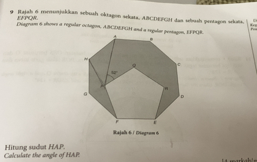 EFPQR. U
9 Rajah 6 menunjukkan sebuah oktagon sekata, ABCDEFGH dan sebuah pentagon sekata, Keg Pen
Diagram 6 shows a regular octagon, ABCDEFGH and a regular pentagon, EFPQR.
Rajah 6 / Diagram 6
Hitung sudut HAP.
Calculate the angle of HAP.
A  markahln