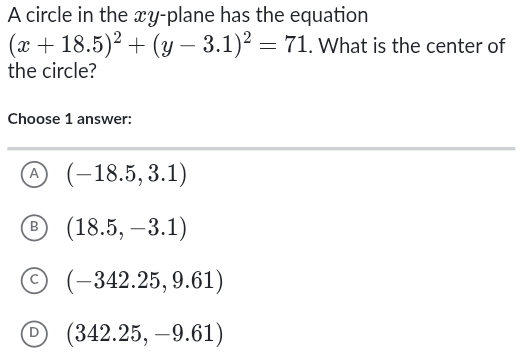 A circle in the xy -plane has the equation
(x+18.5)^2+(y-3.1)^2=71. What is the center of
the circle?
Choose 1 answer:
A (-18.5,3.1)
B (18.5,-3.1)
C (-342.25,9.61)
D (342.25,-9.61)