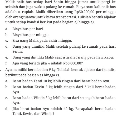 Malik naik bus setiap hari Senin hingga Jumat untuk pergi ke 
sekolah dan juga waktu pulang ke rumah. Biaya satu kali naik bus 
adalah n rupiah. Malik diberikan uang Rp50.000,00 per minggu 
oleh orang tuanya untuk biaya transportasi. Tulislah bentuk aljabar 
untuk setiap kondisi berikut pada bagian a) hingga e). 
a. Biaya bus per hari. 
b. Biaya bus per minggu. 
c. Sisa uang Malik pada akhir minggu. 
d. Uang yang dimiliki Malik setelah pulang ke rumah pada hari 
Senin. 
e. Uang yang dimiliki Malik saat istirahat siang pada hari Rabu. 
f. Apa yang terjadi jika n adalah Rp6.000,00? 
. Ayu memiliki berat badan P kg. Tulislah bentuk aljabar dari kondisi 
berikut pada bagian a) hingga c). 
a. Berat badan Tanti 10 kg lebih ringan dari berat badan Ayu. 
b. Berat badan Kevin 3 kg lebih ringan dari 2 kali berat badan 
Ayu. 
c. Berat badan Winda 8 kg lebih berat dari setengah berat badan 
Ayu. 
d. Jika berat badan Ayu adalah 40 kg. Berapakah berat badan 
Tanti, Kevin, dan Winda?