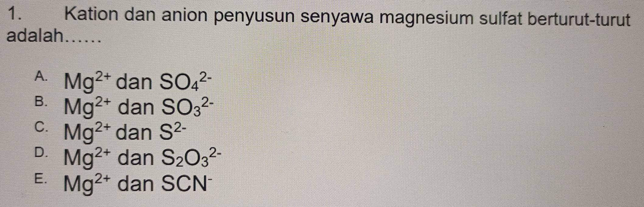 Kation dan anion penyusun senyawa magnesium sulfat berturut-turut
adalah......
A. Mg^(2+) dan SO_4^((2-)
B. Mg^2+) dan SO_3^(2-)
C. Mg^(2+) dan S^(2-)
D. Mg^(2+) dan S_2O_3^((2-)
E. Mg^2+) dan SCN^-