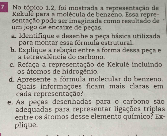 No tópico 1.2, foi mostrada a representação de 
Kekulé para a molécula de benzeno. Essa repre- 
sentação pode ser imaginada como resultado de 
um jogo de encaixe de peças. 
a. Identifique e desenhe a peça básica utilizada 
para montar essa fórmula estrutural. 
b. Explique a relação entre a forma dessa peça e 
a tetravalência do carbono. 
c. Refaça a representação de Kekulé incluindo 
os átomos de hidrogênio. 
d. Apresente a fórmula molecular do benzeno. 
Quais informações ficam mais claras em 
cada representação? 
e. As peças desenhadas para o carbono são 
adequadas para representar ligações triplas 
entre os átomos desse elemento químico? Ex- 
plique.