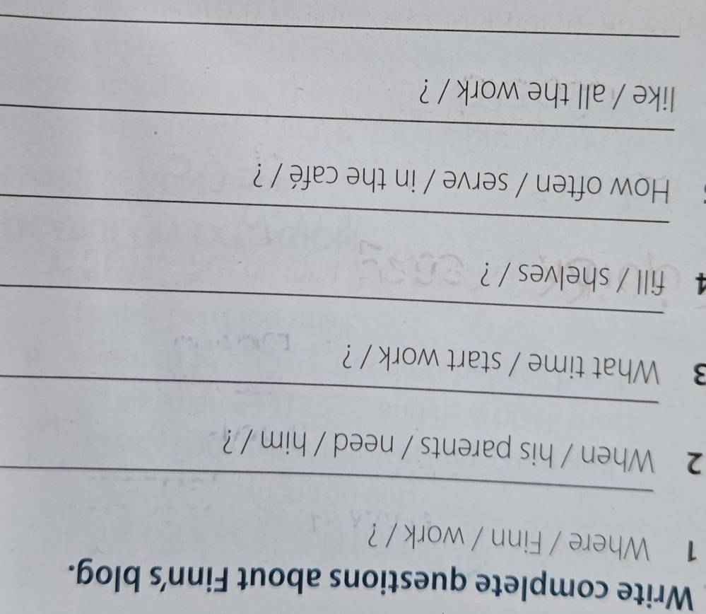 Write complete questions about Finn's blog. 
1 Where / Finn / work / ? 
_ 
2 When / his parents / need / him / ? 
_ 
3 What time / start work / ? 
_ 
4 fill / shelves / ? 
_ 
How often / serve / in the café / ? 
_ 
like / all the work / ? 
_